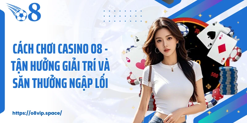 Cách Chơi Casino O8 - Tận Hưởng Giải Trí Và Săn Thưởng Ngập Lối