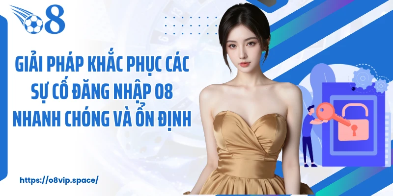 Giải pháp khắc phục các sự cố đăng nhập O8 nhanh chóng và ổn định